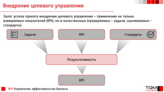 Внедрение целевого управления
KPI Управление эффективностью бизнеса
Залог успеха проекта внедрения целевого управления – применение не только
измеряемых показателей (KPI), но и качественных (проверяемых - задачи, оцениваемых -
стандарты).
Задачи КРІ Стандарты
Результативность
КРІ
 