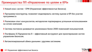 Преимущества ПП «Управление по целям и KPI»
KPI Управление эффективностью бизнеса
∎ Новый класс систем - EPM (Управление эффективностью бизнеса);
∎ Программа-конструктор, позволяет моделировать систему оценки и KPI без участия
программиста
∎ Реализован опыт консультантов, методология подтверждена успешным использованием
на сотнях компаний;
∎ Система постоянно развивается: реализовано более 2000 пожеланий пользователей;
∎ Платформа 1С:Підприємство 8 – эффективный инструмент для проектирования систем
управления бизнесом;
∎ Автоматизированный обмен данными с другими системами.
 