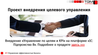 Проект внедрения целевого управления
Внедрение «Управление по целям и KPI» на платформе «1С:
Підпрємство 8». Подробнее о продукте здесь >>>
KPI Управление эффективностью бизнеса
 