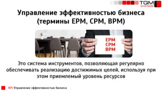 Управление эффективностью бизнеса
(термины EPM, CPM, BPM)
Это система инструментов, позволяющая регулярно
обеспечивать реализацию достижимых целей, используя при
этом приемлемый уровень ресурсов
KPI Управление эффективностью бизнеса
 