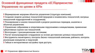 Основной функционал продукта «1С:Підприємство
Управление по целям и KPI»
KPI Управление эффективностью бизнеса
∎ Формирование иерархии объектов управления (структура компании);
∎ Создание модели целевых показателей (иерархия и взаимосвязь показателей, матрицы
показателей подразделений и сотрудников);
∎ Планирование и анализ показателей в разрезе различных периодов, аналитик и
объектов управления;
∎ Управление собраниями и оперативными поручениями и инициативами, применение
субъективных оценок как показателей;
∎ Интеграция с транзакционными системами;
∎ Расчет вознаграждения сотрудников на основе достижения целевых показателей;
∎ Инструменты мониторинга, контроль бизнес-показателей компании, рейтинги, контроль
реализации инициатив и поручений;
∎ Гибкая и интерактивная настройка прав доступа.
 