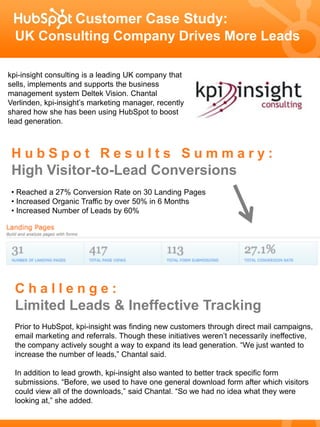 Customer Case Study:
  UK Consulting Company Drives More Leads

kpi-insight consulting is a leading UK company that
sells, implements and supports the business
management system Deltek Vision. Chantal
Verlinden, kpi-insight’s marketing manager, recently
shared how she has been using HubSpot to boost
lead generation.



 HubSpot Results Summary:
 High Visitor-to-Lead Conversions
 • Reached a 27% Conversion Rate on 30 Landing Pages
 • Increased Organic Traffic by over 50% in 6 Months
 • Increased Number of Leads by 60%




  Challenge:
  Limited Leads & Ineffective Tracking
  Prior to HubSpot, kpi-insight was finding new customers through direct mail campaigns,
  email marketing and referrals. Though these initiatives weren’t necessarily ineffective,
  the company actively sought a way to expand its lead generation. “We just wanted to
  increase the number of leads,” Chantal said.

  In addition to lead growth, kpi-insight also wanted to better track specific form
  submissions. “Before, we used to have one general download form after which visitors
  could view all of the downloads,” said Chantal. “So we had no idea what they were
  looking at,” she added.
 