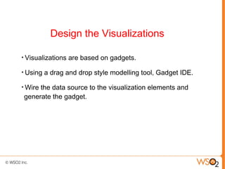 Design the Visualizations

●
    Visualizations are based on gadgets.
●
    Using a drag and drop style modelling tool, Gadget IDE.
●
    Wire the data source to the visualization elements and
    generate the gadget.
 
