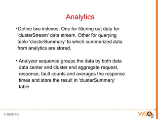 Analytics
●
     Define two indexes. One for filtering out data for
    'clusterStream' data stream. Other for querying
    table 'clusterSummary' to which summarized data
    from analytics are stored.

●
    Analyzer sequence groups the data by both data
    data center and cluster and aggregate request,
    response, fault counts and averages the response
    times and store the result in 'clusterSummary'
    table.
 