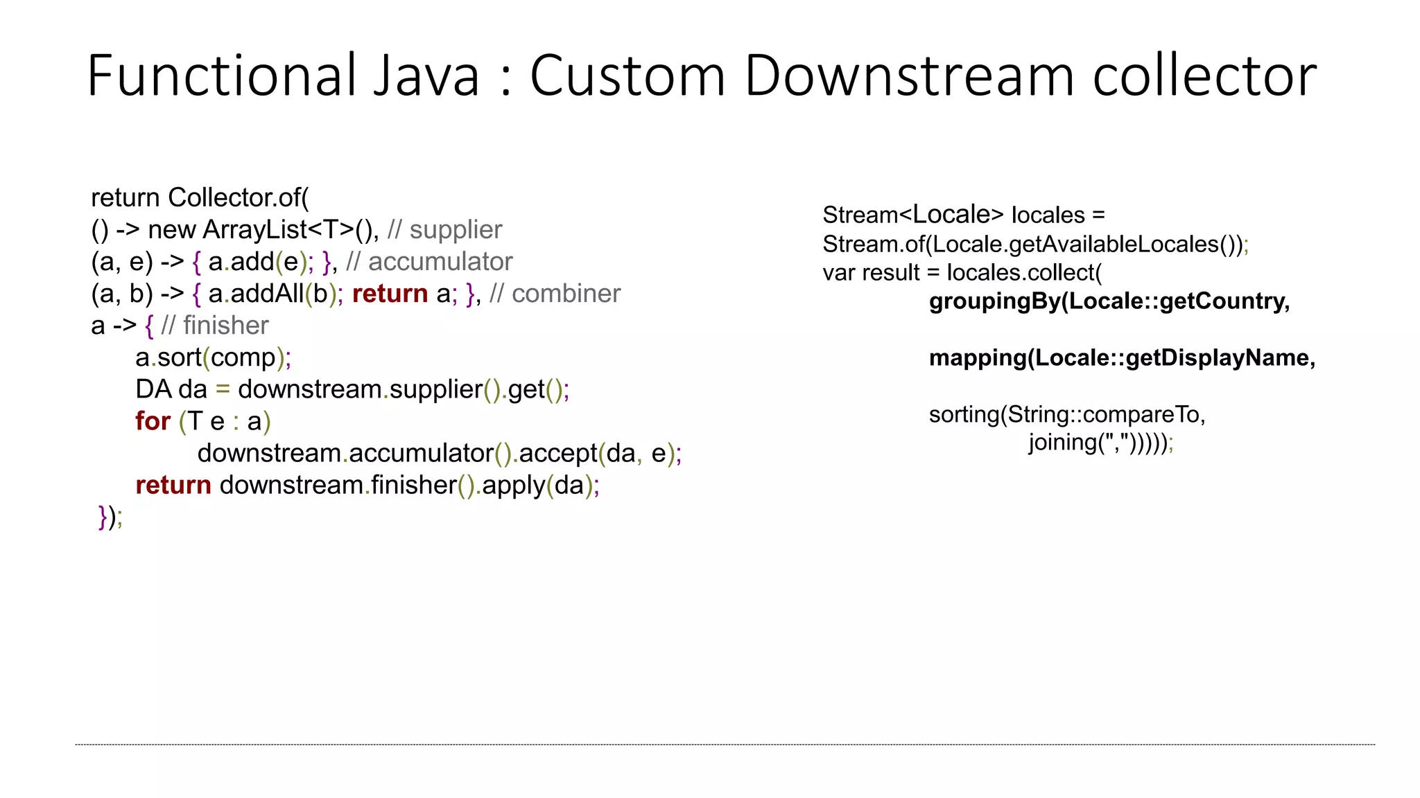 Functional Java : Custom Downstream collector
return Collector.of(
() -> new ArrayList<T>(), // supplier
(a, e) -> { a.add(e); }, // accumulator
(a, b) -> { a.addAll(b); return a; }, // combiner
a -> { // finisher
a.sort(comp);
DA da = downstream.supplier().get();
for (T e : a)
downstream.accumulator().accept(da, e);
return downstream.finisher().apply(da);
});
Stream<Locale> locales =
Stream.of(Locale.getAvailableLocales());
var result = locales.collect(
groupingBy(Locale::getCountry,
mapping(Locale::getDisplayName,
sorting(String::compareTo,
joining(",")))));
 