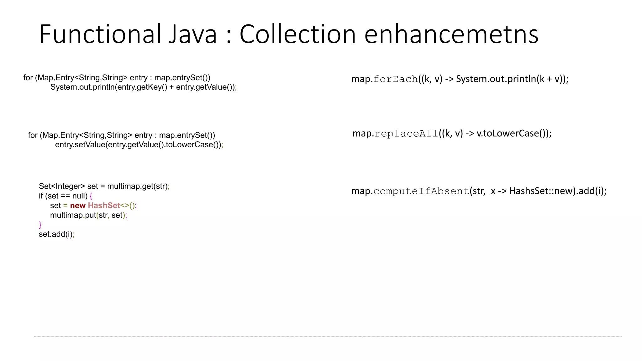 Functional Java : Collection enhancemetns
map.forEach((k, v) -> System.out.println(k + v));for (Map.Entry<String,String> entry : map.entrySet())
System.out.println(entry.getKey() + entry.getValue());
for (Map.Entry<String,String> entry : map.entrySet())
entry.setValue(entry.getValue().toLowerCase());
map.replaceAll((k, v) -> v.toLowerCase());
map.computeIfAbsent(str, x -> HashsSet::new).add(i);Set<Integer> set = multimap.get(str);
if (set == null) {
set = new HashSet<>();
multimap.put(str, set);
}
set.add(i);
 
