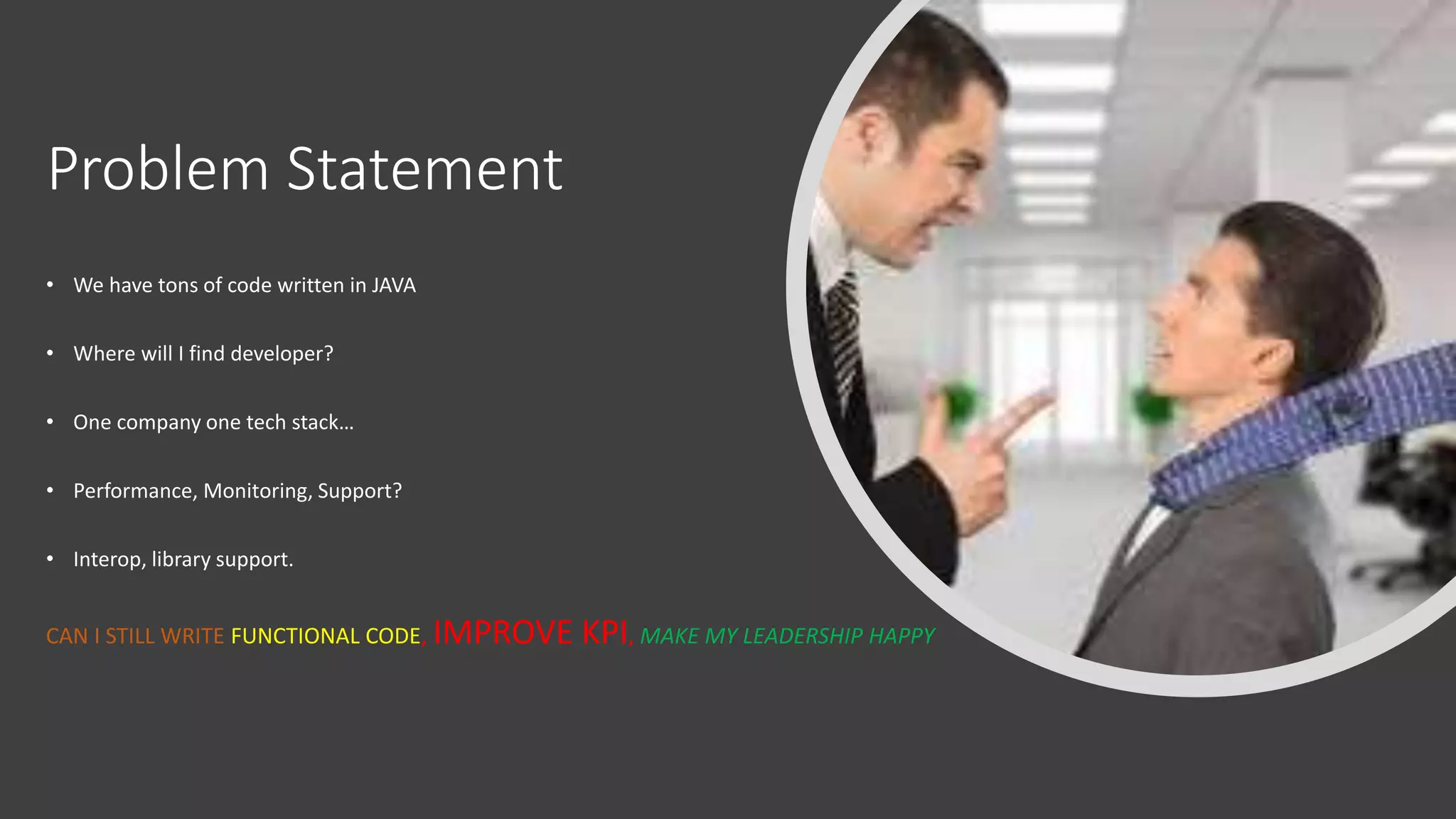 Problem Statement
• We have tons of code written in JAVA
• Where will I find developer?
• One company one tech stack…
• Performance, Monitoring, Support?
• Interop, library support.
CAN I STILL WRITE FUNCTIONAL CODE, IMPROVE KPI, MAKE MY LEADERSHIP HAPPY
 