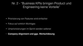 Nr. 2 - “Business KPIs bringen Product und
Engineering keine Vorteile”
• Priorisierung von Features wird einfacher
• Fokus auf wirklich Wichtiges
• Umpriorisierungen im Sprint werden seltener
• Company Alignment und ggs. Wertschätzung
 