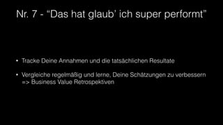 Nr. 7 - “Das hat glaub’ ich super performt”
• Tracke Deine Annahmen und die tatsächlichen Resultate
• Vergleiche regelmäßig und lerne, Deine Schätzungen zu verbessern
=> Business Value Retrospektiven
 