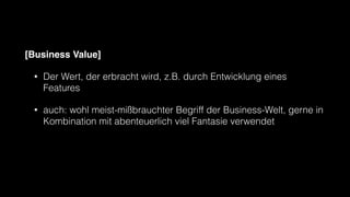 [Business Value]
• Der Wert, der erbracht wird, z.B. durch Entwicklung eines
Features
• auch: wohl meist-mißbrauchter Begriff der Business-Welt, gerne in
Kombination mit abenteuerlich viel Fantasie verwendet
 
