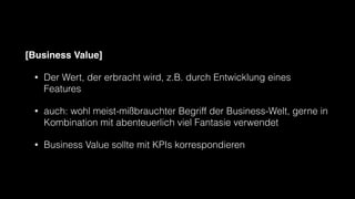 [Business Value]
• Der Wert, der erbracht wird, z.B. durch Entwicklung eines
Features
• auch: wohl meist-mißbrauchter Begriff der Business-Welt, gerne in
Kombination mit abenteuerlich viel Fantasie verwendet
• Business Value sollte mit KPIs korrespondieren
 