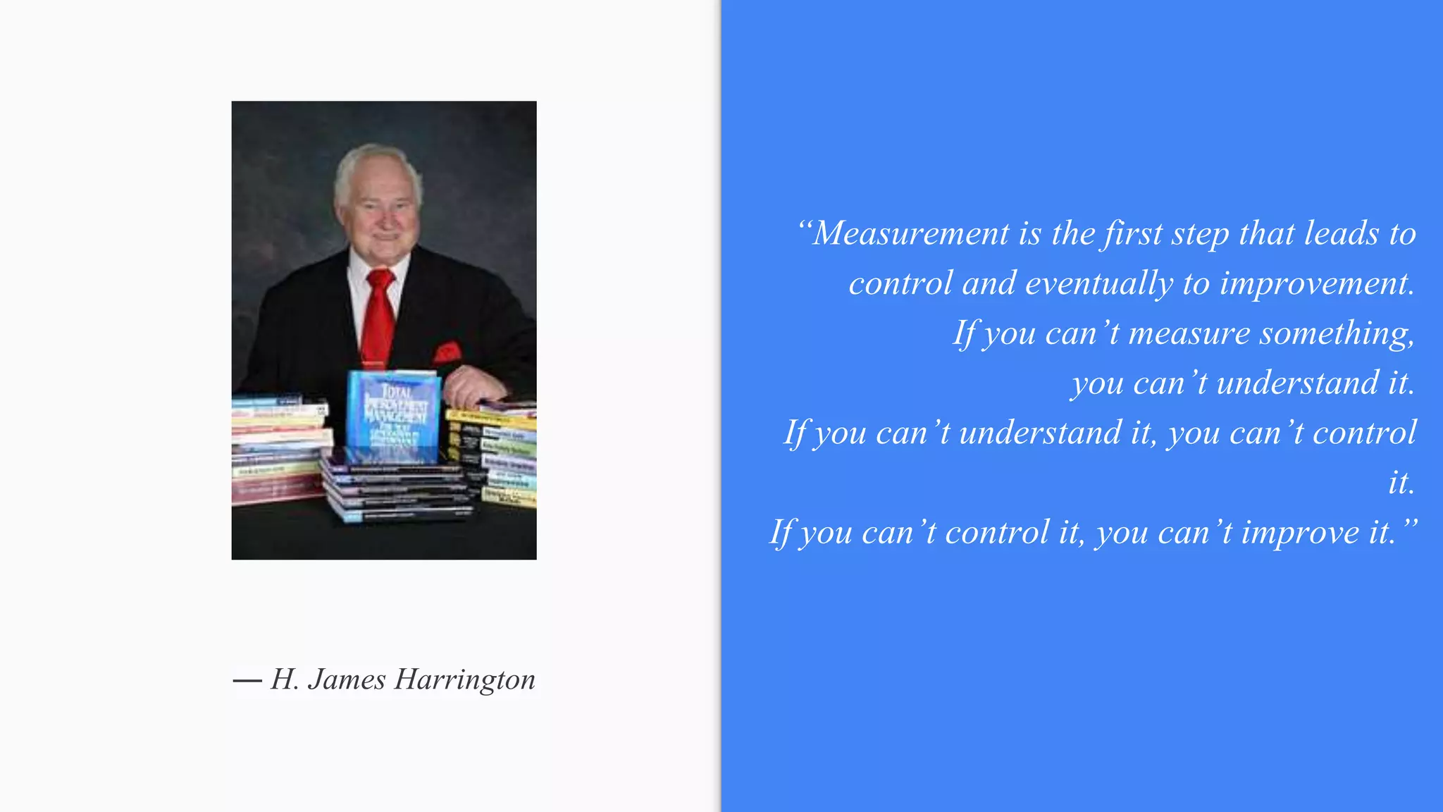 ― H. James Harrington
“Measurement is the first step that leads to
control and eventually to improvement.
If you can’t measure something,
you can’t understand it.
If you can’t understand it, you can’t control
it.
If you can’t control it, you can’t improve it.”
 