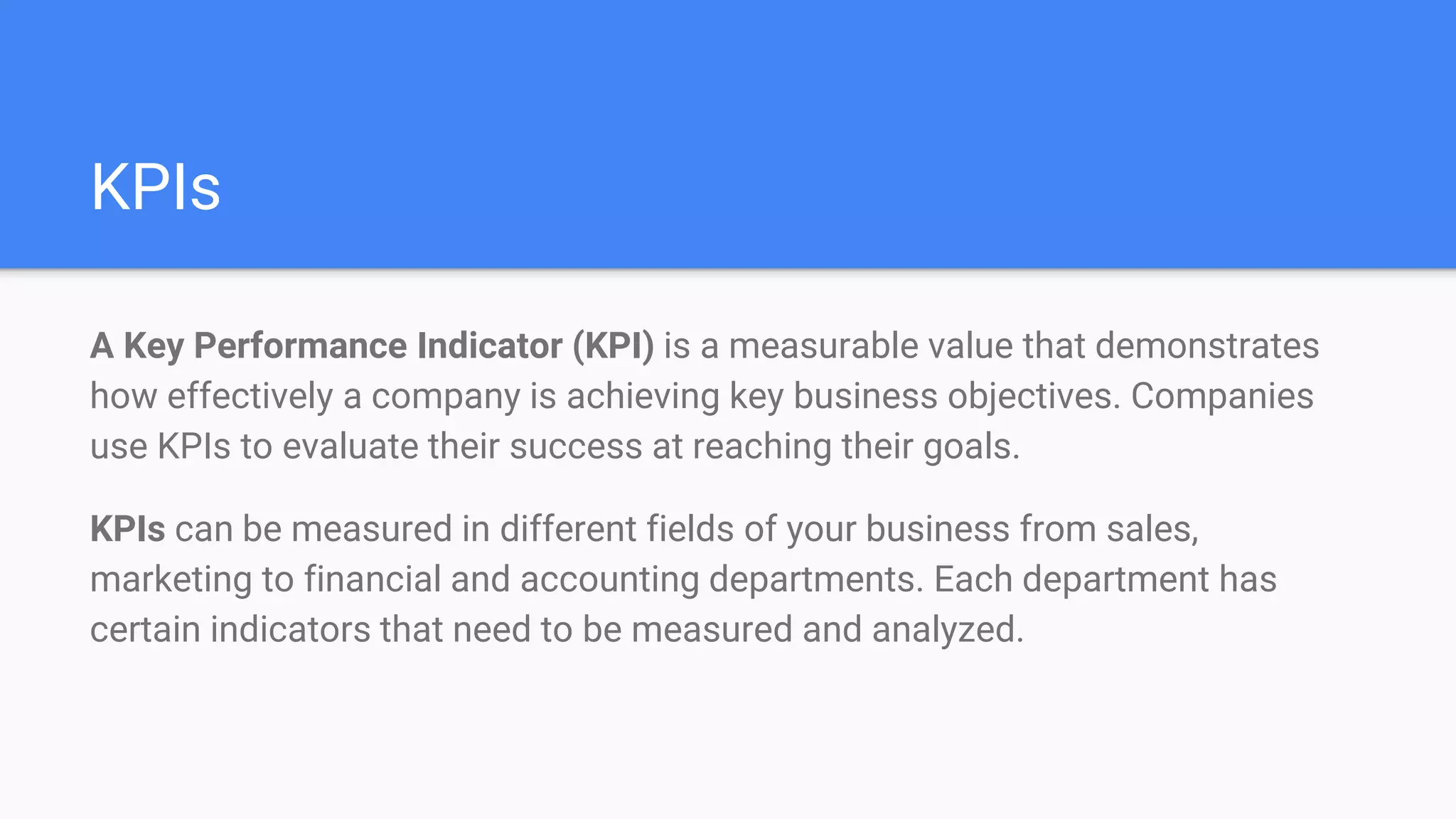 KPIs
A Key Performance Indicator (KPI) is a measurable value that demonstrates
how effectively a company is achieving key business objectives. Companies
use KPIs to evaluate their success at reaching their goals.
KPIs can be measured in different fields of your business from sales,
marketing to financial and accounting departments. Each department has
certain indicators that need to be measured and analyzed.
 