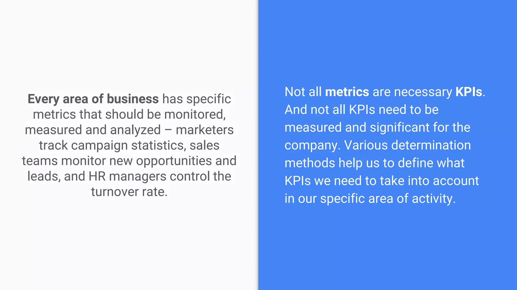 Every area of business has specific
metrics that should be monitored,
measured and analyzed – marketers
track campaign statistics, sales
teams monitor new opportunities and
leads, and HR managers control the
turnover rate.
Not all metrics are necessary KPIs.
And not all KPIs need to be
measured and significant for the
company. Various determination
methods help us to define what
KPIs we need to take into account
in our specific area of activity.
 