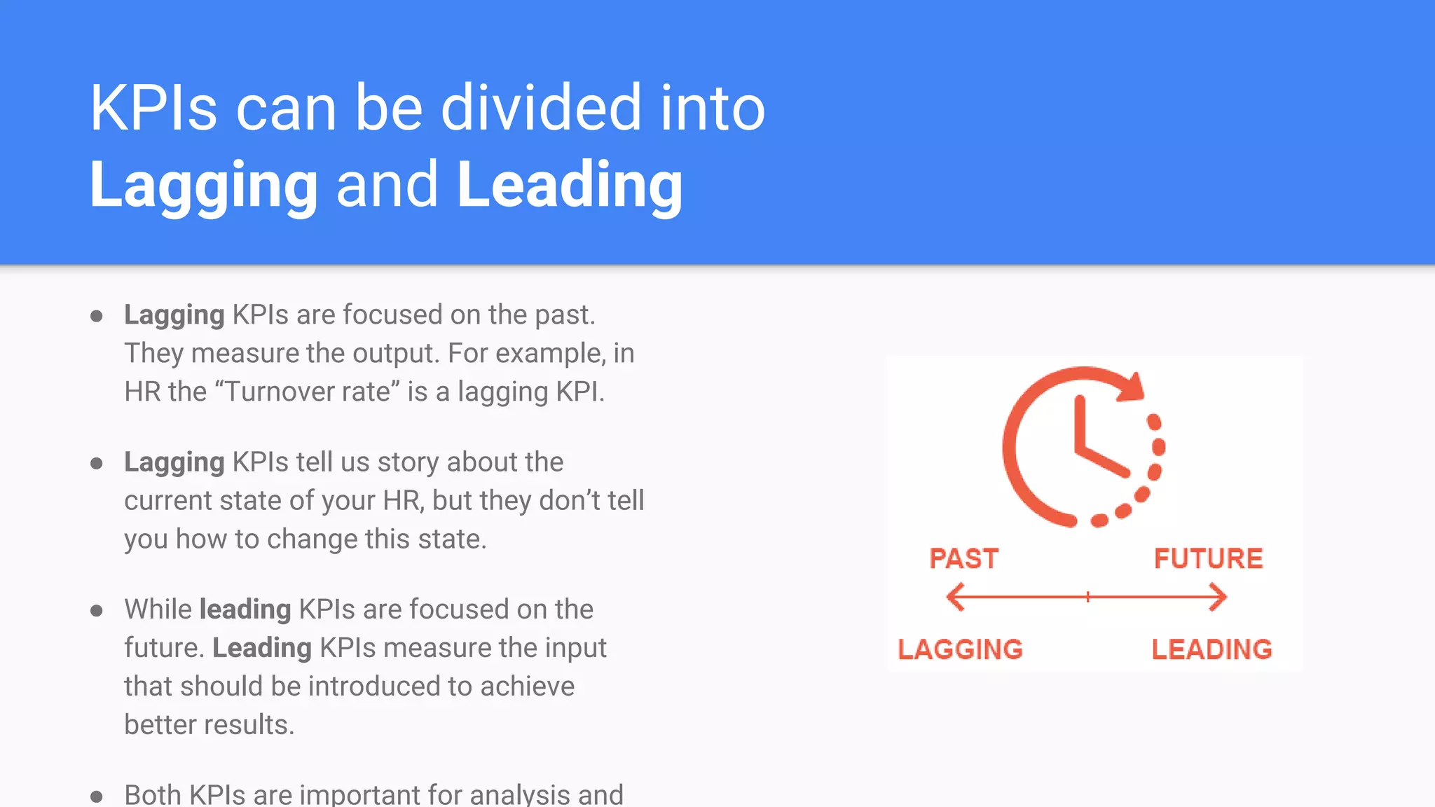 KPIs can be divided into
Lagging and Leading
● Lagging KPIs are focused on the past.
They measure the output. For example, in
HR the “Turnover rate” is a lagging KPI.
● Lagging KPIs tell us story about the
current state of your HR, but they don’t tell
you how to change this state.
● While leading KPIs are focused on the
future. Leading KPIs measure the input
that should be introduced to achieve
better results.
● Both KPIs are important for analysis and
 