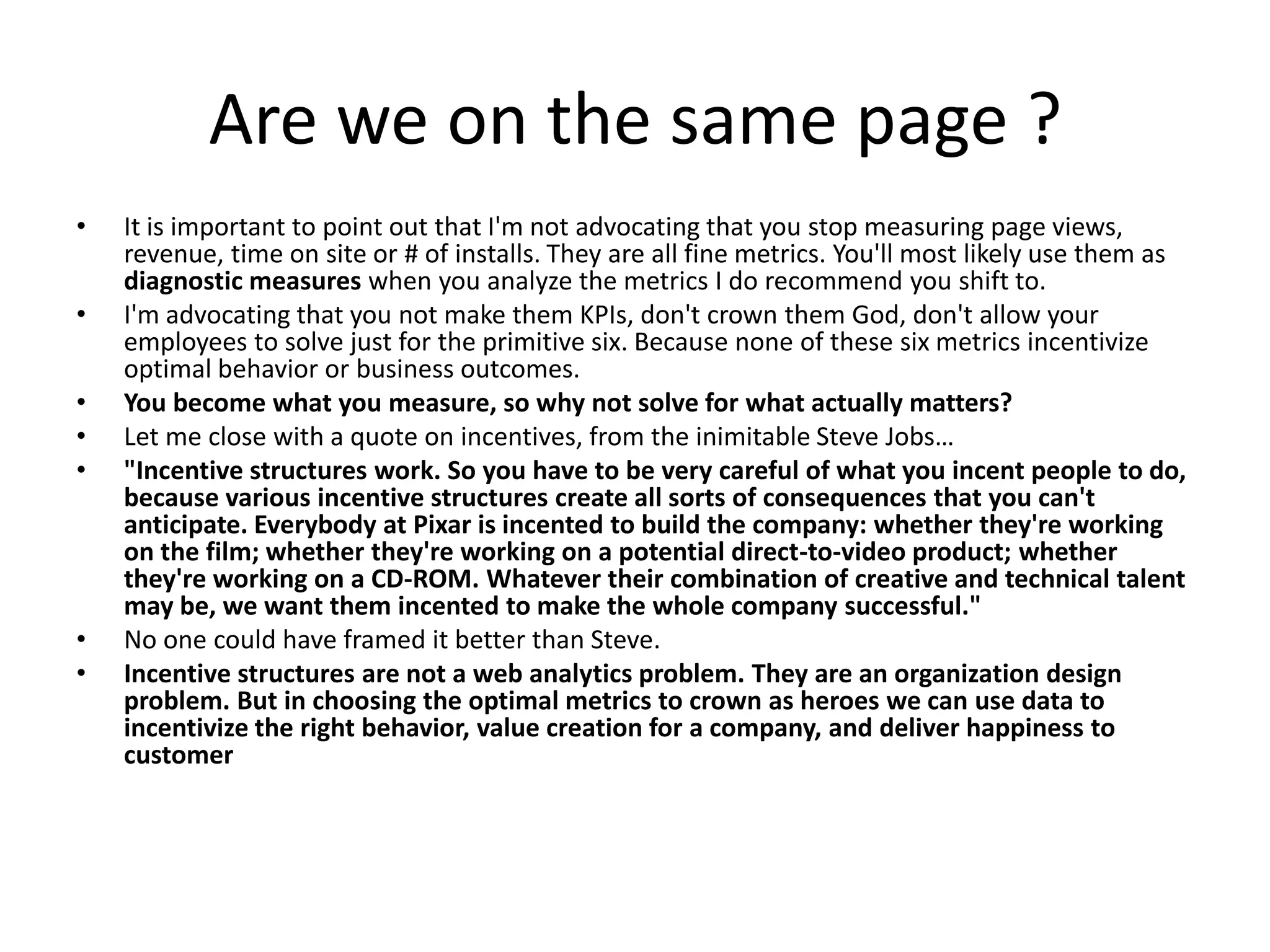 Are we on the same page ?
•   It is important to point out that I'm not advocating that you stop measuring page views,
    revenue, time on site or # of installs. They are all fine metrics. You'll most likely use them as
    diagnostic measures when you analyze the metrics I do recommend you shift to.
•   I'm advocating that you not make them KPIs, don't crown them God, don't allow your
    employees to solve just for the primitive six. Because none of these six metrics incentivize
    optimal behavior or business outcomes.
•   You become what you measure, so why not solve for what actually matters?
•   Let me close with a quote on incentives, from the inimitable Steve Jobs…
•   "Incentive structures work. So you have to be very careful of what you incent people to do,
    because various incentive structures create all sorts of consequences that you can't
    anticipate. Everybody at Pixar is incented to build the company: whether they're working
    on the film; whether they're working on a potential direct-to-video product; whether
    they're working on a CD-ROM. Whatever their combination of creative and technical talent
    may be, we want them incented to make the whole company successful."
•   No one could have framed it better than Steve.
•   Incentive structures are not a web analytics problem. They are an organization design
    problem. But in choosing the optimal metrics to crown as heroes we can use data to
    incentivize the right behavior, value creation for a company, and deliver happiness to
    customer
 