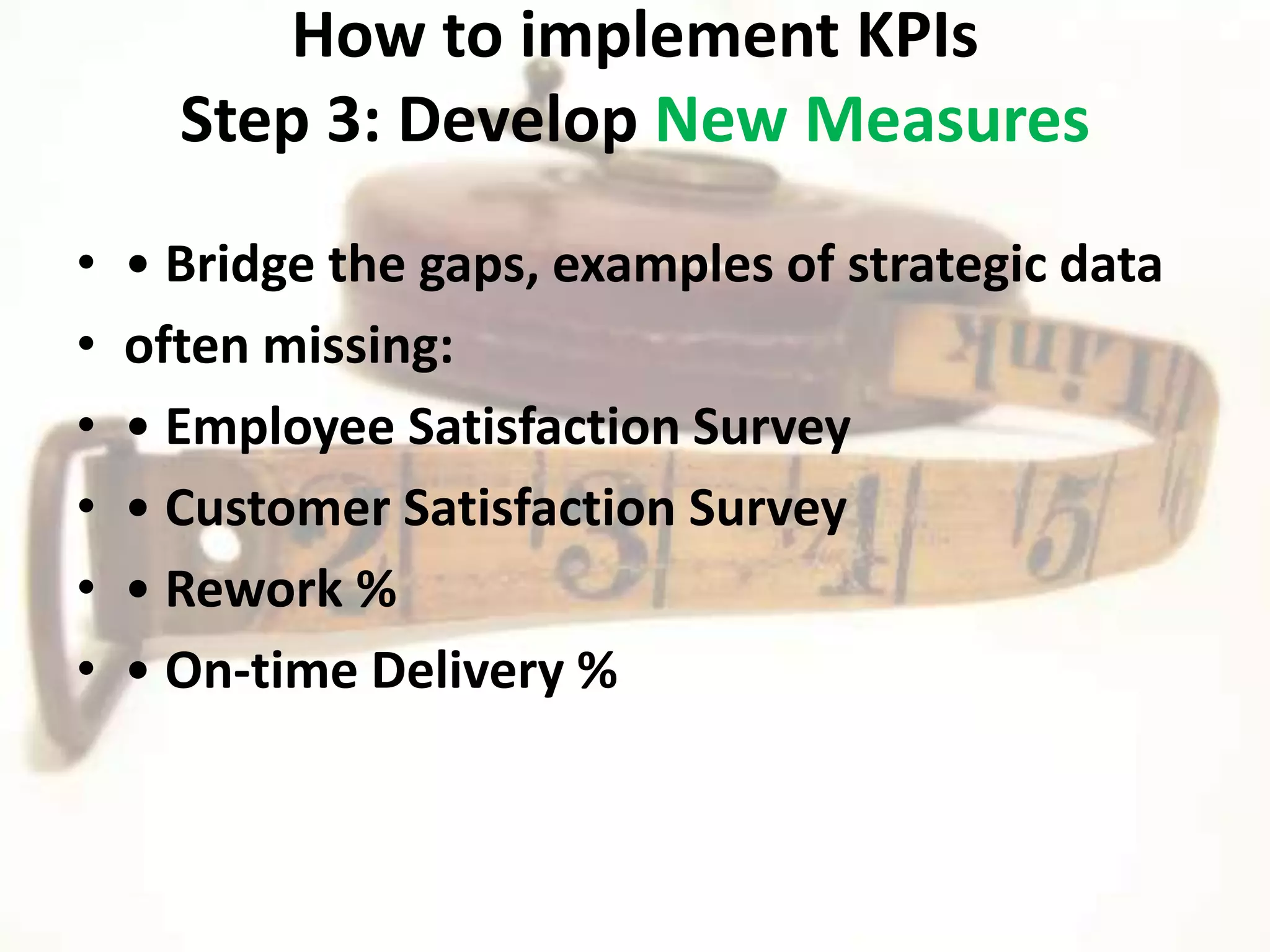 How to implement KPIs
      Step 3: Develop New Measures
•   • Bridge the gaps, examples of strategic data
•   often missing:
•   • Employee Satisfaction Survey
•   • Customer Satisfaction Survey
•   • Rework %
•   • On-time Delivery %
 