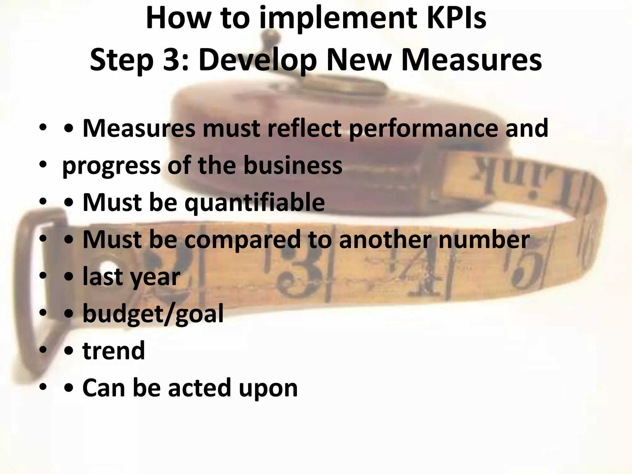 How to implement KPIs
      Step 3: Develop New Measures
•   • Measures must reflect performance and
•   progress of the business
•   • Must be quantifiable
•   • Must be compared to another number
•   • last year
•   • budget/goal
•   • trend
•   • Can be acted upon
 