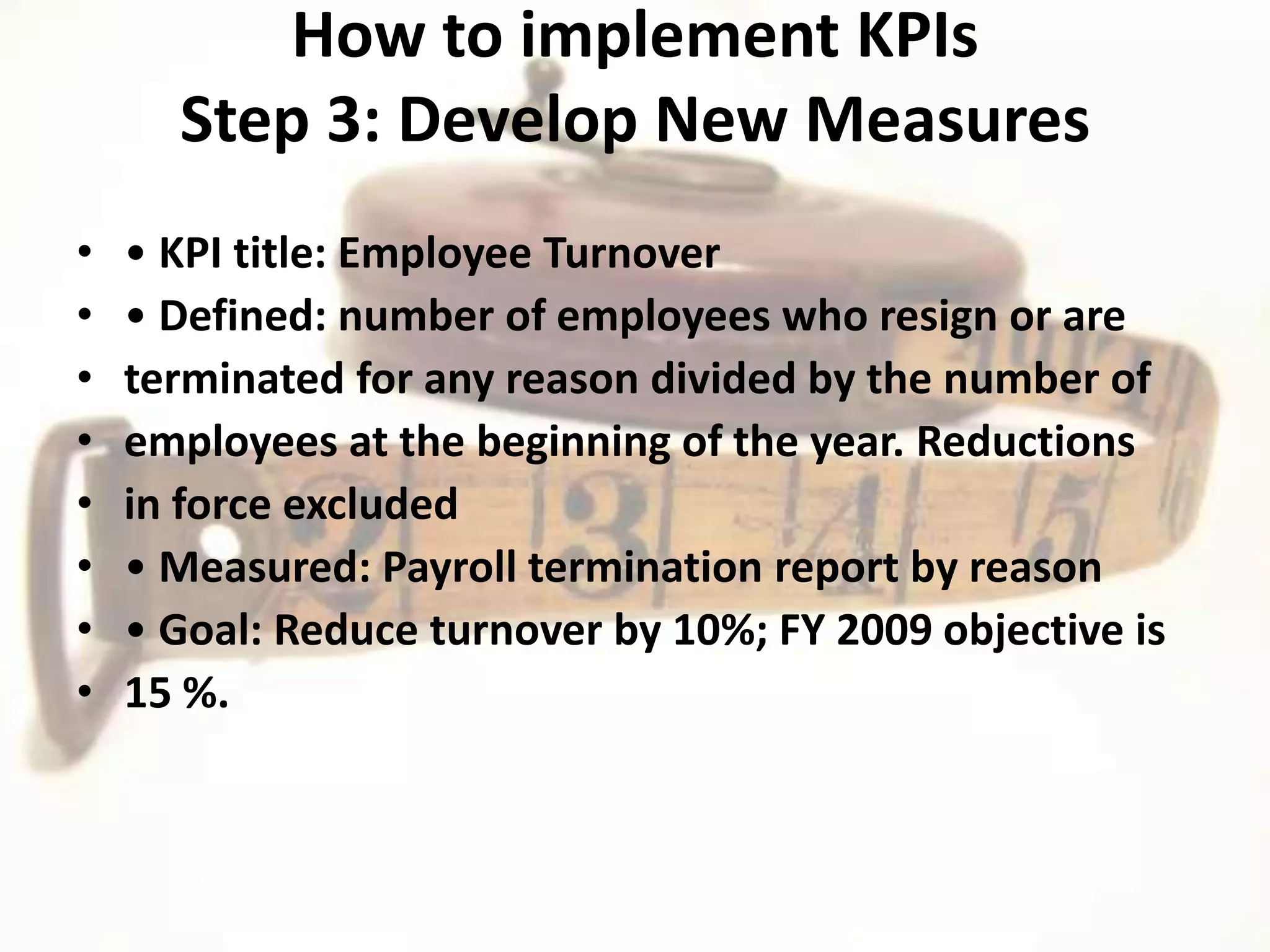 How to implement KPIs
      Step 3: Develop New Measures
•   • KPI title: Employee Turnover
•   • Defined: number of employees who resign or are
•   terminated for any reason divided by the number of
•   employees at the beginning of the year. Reductions
•   in force excluded
•   • Measured: Payroll termination report by reason
•   • Goal: Reduce turnover by 10%; FY 2009 objective is
•   15 %.
 