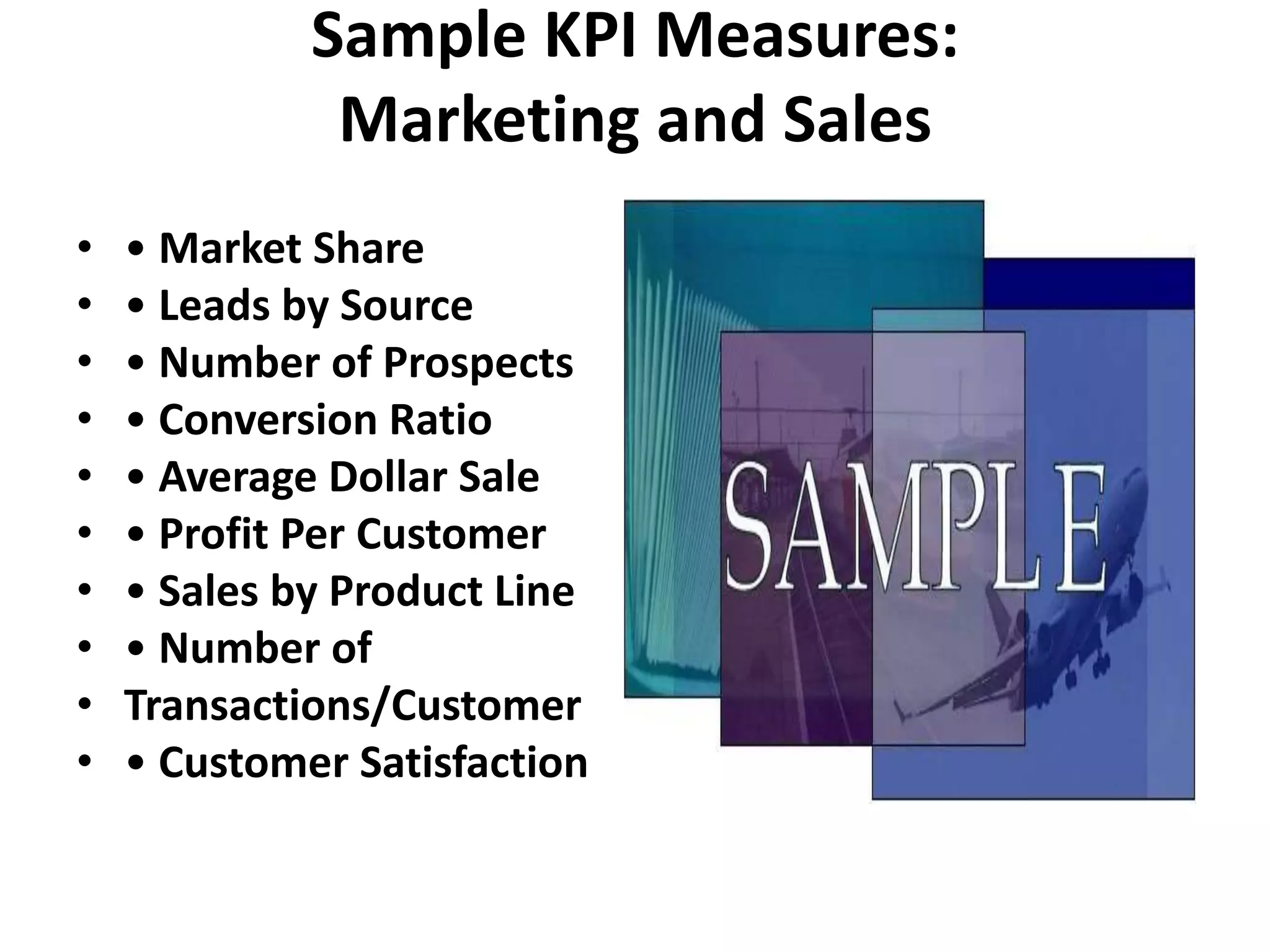 Sample KPI Measures:
              Marketing and Sales
•   • Market Share
•   • Leads by Source
•   • Number of Prospects
•   • Conversion Ratio
•   • Average Dollar Sale
•   • Profit Per Customer
•   • Sales by Product Line
•   • Number of
•   Transactions/Customer
•   • Customer Satisfaction
 