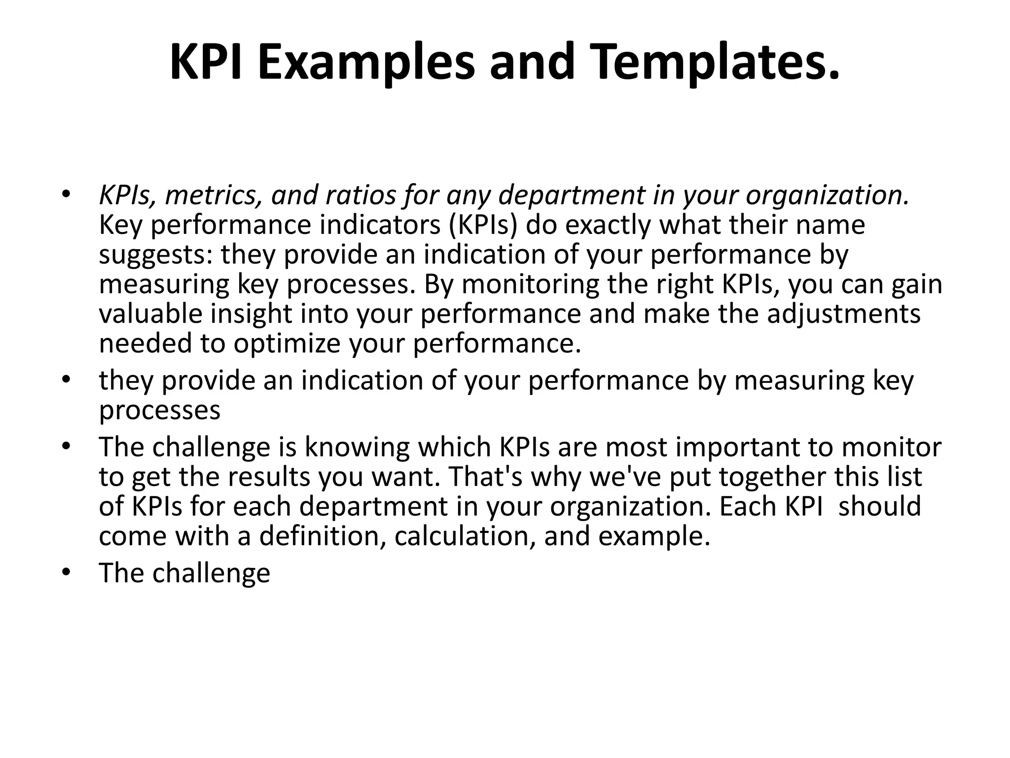 KPI Examples and Templates.

• KPIs, metrics, and ratios for any department in your organization.
  Key performance indicators (KPIs) do exactly what their name
  suggests: they provide an indication of your performance by
  measuring key processes. By monitoring the right KPIs, you can gain
  valuable insight into your performance and make the adjustments
  needed to optimize your performance.
• they provide an indication of your performance by measuring key
  processes
• The challenge is knowing which KPIs are most important to monitor
  to get the results you want. That's why we've put together this list
  of KPIs for each department in your organization. Each KPI should
  come with a definition, calculation, and example.
• The challenge
 