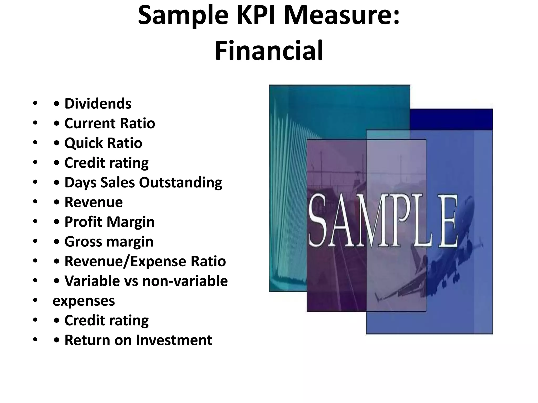 Sample KPI Measure:
                     Financial
•   • Dividends
•   • Current Ratio
•   • Quick Ratio
•   • Credit rating
•   • Days Sales Outstanding
•   • Revenue
•   • Profit Margin
•   • Gross margin
•   • Revenue/Expense Ratio
•   • Variable vs non-variable
•   expenses
•   • Credit rating
•   • Return on Investment
 