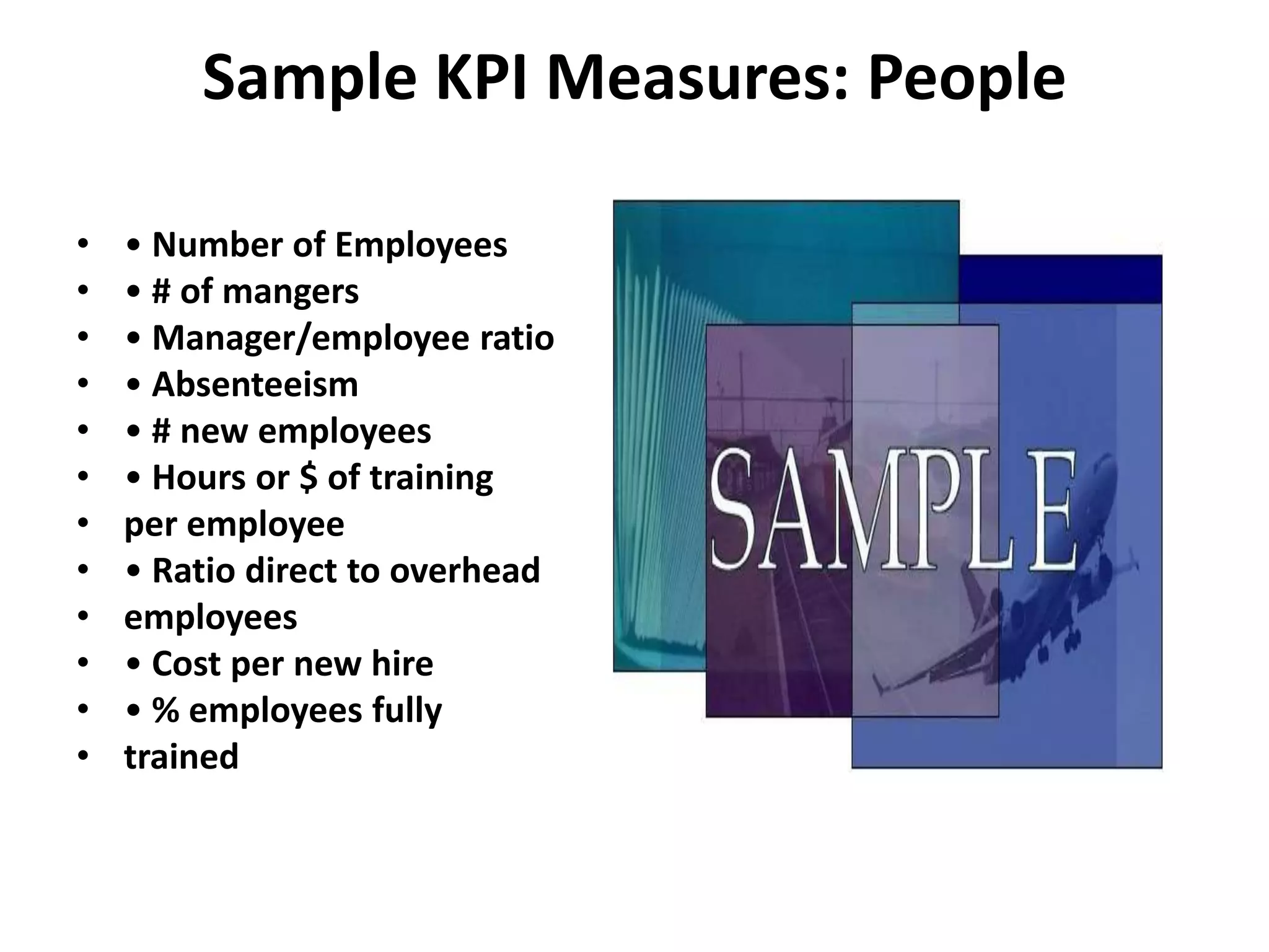 Sample KPI Measures: People

•   • Number of Employees
•   • # of mangers
•   • Manager/employee ratio
•   • Absenteeism
•   • # new employees
•   • Hours or $ of training
•   per employee
•   • Ratio direct to overhead
•   employees
•   • Cost per new hire
•   • % employees fully
•   trained
 