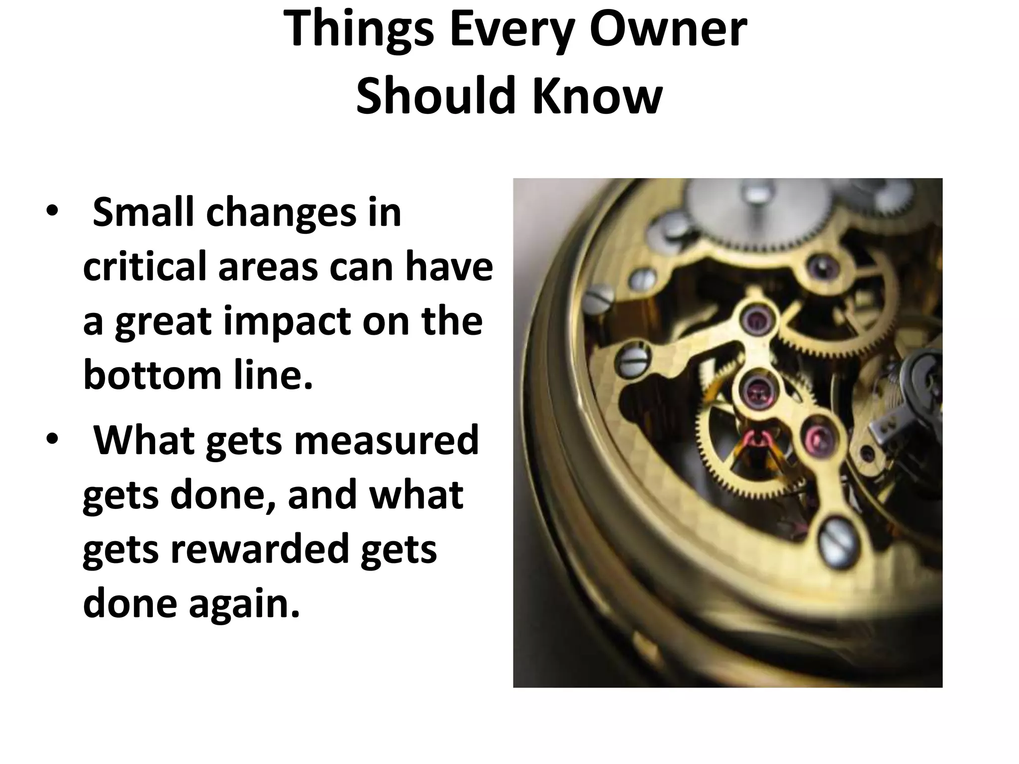 Things Every Owner
                Should Know
• Small changes in
  critical areas can have
  a great impact on the
  bottom line.
• What gets measured
  gets done, and what
  gets rewarded gets
  done again.
 