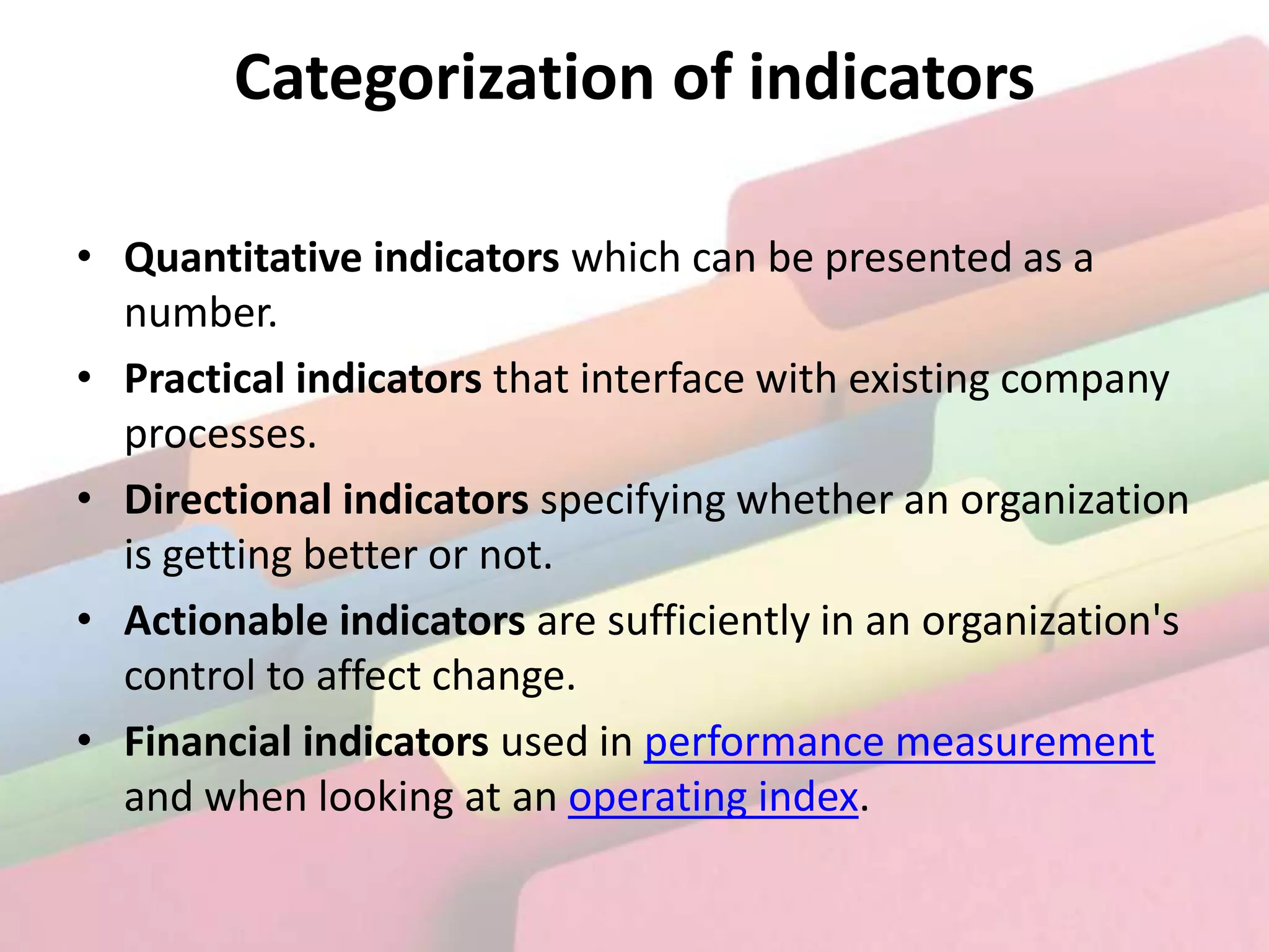 Categorization of indicators

• Quantitative indicators which can be presented as a
  number.
• Practical indicators that interface with existing company
  processes.
• Directional indicators specifying whether an organization
  is getting better or not.
• Actionable indicators are sufficiently in an organization's
  control to affect change.
• Financial indicators used in performance measurement
  and when looking at an operating index.
 