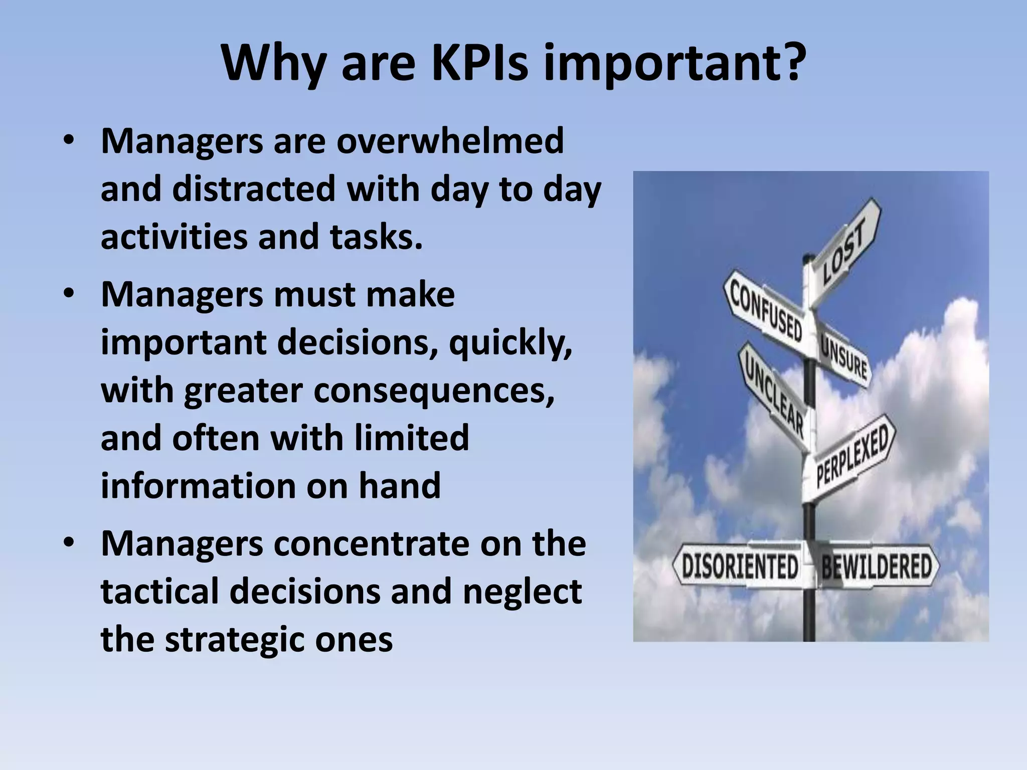 Why are KPIs important?
• Managers are overwhelmed
  and distracted with day to day
  activities and tasks.
• Managers must make
  important decisions, quickly,
  with greater consequences,
  and often with limited
  information on hand
• Managers concentrate on the
  tactical decisions and neglect
  the strategic ones
 