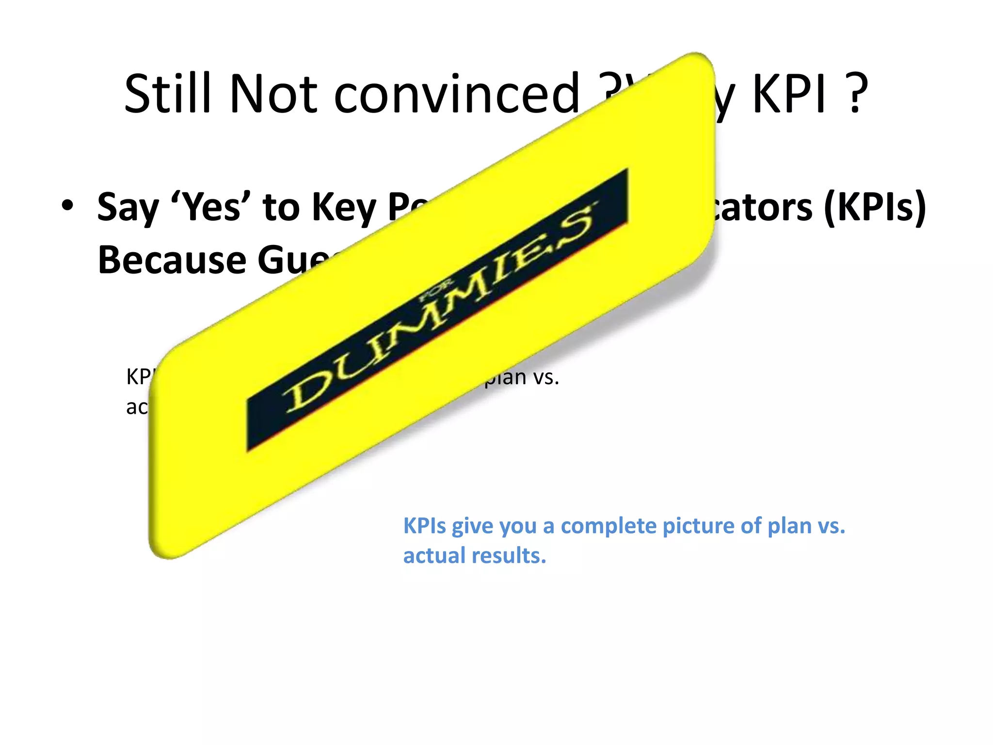 Still Not convinced ?Why KPI ?
• Say ‘Yes’ to Key Performance Indicators (KPIs)
  Because Guess Work is for D!

   KPIs give you a complete picture of plan vs.
   actual results.



                               KPIs give you a complete picture of plan vs.
                               actual results.
 