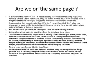 Are we on the same page ?
•   It is important to point out that I'm not advocating that you stop measuring page views,
    revenue, time on site or # of installs. They are all fine metrics. You'll most likely use them as
    diagnostic measures when you analyze the metrics I do recommend you shift to.
•   I'm advocating that you not make them KPIs, don't crown them God, don't allow your
    employees to solve just for the primitive six. Because none of these six metrics incentivize
    optimal behavior or business outcomes.
•   You become what you measure, so why not solve for what actually matters?
•   Let me close with a quote on incentives, from the inimitable Steve Jobs…
•   "Incentive structures work. So you have to be very careful of what you incent people to do,
    because various incentive structures create all sorts of consequences that you can't
    anticipate. Everybody at Pixar is incented to build the company: whether they're working
    on the film; whether they're working on a potential direct-to-video product; whether
    they're working on a CD-ROM. Whatever their combination of creative and technical talent
    may be, we want them incented to make the whole company successful."
•   No one could have framed it better than Steve.
•   Incentive structures are not a web analytics problem. They are an organization design
    problem. But in choosing the optimal metrics to crown as heroes we can use data to
    incentivize the right behavior, value creation for a company, and deliver happiness to
    customer
 