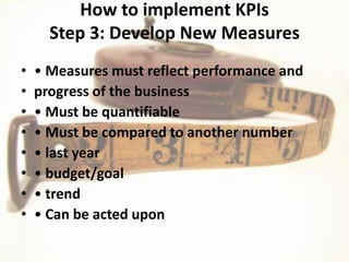 How to implement KPIs
      Step 3: Develop New Measures
•   • Measures must reflect performance and
•   progress of the business
•   • Must be quantifiable
•   • Must be compared to another number
•   • last year
•   • budget/goal
•   • trend
•   • Can be acted upon
 
