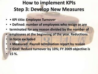 How to implement KPIs
      Step 3: Develop New Measures
•   • KPI title: Employee Turnover
•   • Defined: number of employees who resign or are
•   terminated for any reason divided by the number of
•   employees at the beginning of the year. Reductions
•   in force excluded
•   • Measured: Payroll termination report by reason
•   • Goal: Reduce turnover by 10%; FY 2009 objective is
•   15 %.
 