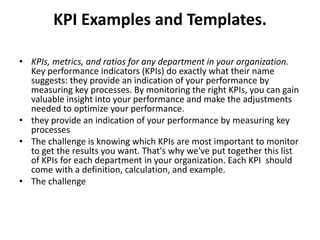 KPI Examples and Templates.

• KPIs, metrics, and ratios for any department in your organization.
  Key performance indicators (KPIs) do exactly what their name
  suggests: they provide an indication of your performance by
  measuring key processes. By monitoring the right KPIs, you can gain
  valuable insight into your performance and make the adjustments
  needed to optimize your performance.
• they provide an indication of your performance by measuring key
  processes
• The challenge is knowing which KPIs are most important to monitor
  to get the results you want. That's why we've put together this list
  of KPIs for each department in your organization. Each KPI should
  come with a definition, calculation, and example.
• The challenge
 