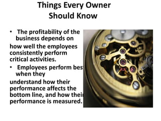 Things Every Owner
            Should Know
• The profitability of the
   business depends on
how well the employees
consistently perform
critical activities.
• Employees perform best
   when they
understand how their
performance affects the
bottom line, and how their
performance is measured.
 