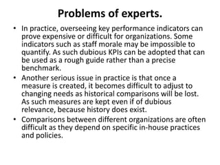 Problems of experts.
• In practice, overseeing key performance indicators can
  prove expensive or difficult for organizations. Some
  indicators such as staff morale may be impossible to
  quantify. As such dubious KPIs can be adopted that can
  be used as a rough guide rather than a precise
  benchmark.
• Another serious issue in practice is that once a
  measure is created, it becomes difficult to adjust to
  changing needs as historical comparisons will be lost.
  As such measures are kept even if of dubious
  relevance, because history does exist.
• Comparisons between different organizations are often
  difficult as they depend on specific in-house practices
  and policies.
 