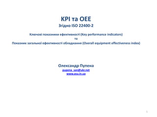 KPI та OEE
Згідно ISO 22400-2
Ключові показники ефективності (Key performance indicators)
та
Показник загальної ефективності обладнання (Overall equipment effectiveness index)
Олександр Пупена
pupena_san@ukr.net
www.asu.in.ua
1
 