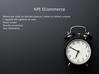 KPI ECommerce
Revenu par visite: Le ratio des revenus / visites ou visiteurs uniques
= capacité site à générer du cash.
Panier moyen
Taux de conversions
Taux d’abandons
 