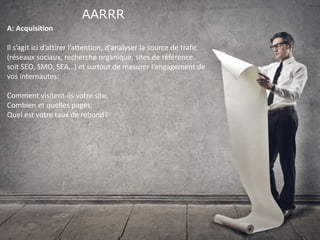 AARRR
A: Acquisition
Il s’agit ici d’attirer l’attention, d’analyser la source de trafic
(réseaux sociaux, recherche organique, sites de référence..
soit SEO, SMO, SEA…) et surtout de mesurer l’engagement de
vos internautes:
Comment visitent-ils votre site,
Combien et quelles pages,
Quel est votre taux de rebond?
 