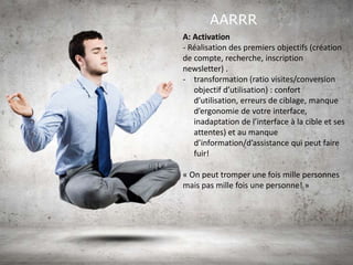 AARRR
A: Activation
- Réalisation des premiers objectifs (création
de compte, recherche, inscription
newsletter) .
- transformation (ratio visites/conversion
objectif d’utilisation) : confort
d’utilisation, erreurs de ciblage, manque
d’ergonomie de votre interface,
inadaptation de l’interface à la cible et ses
attentes) et au manque
d’information/d’assistance qui peut faire
fuir!
« On peut tromper une fois mille personnes
mais pas mille fois une personne! »
 