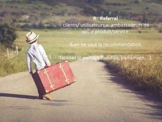 R: Referral
clients/ utilisateurs = ambassadeurs de
votre produit/service.
Rien ne vaut la recommandation.
facilitez le partage (bouton, parrainage,…),
 