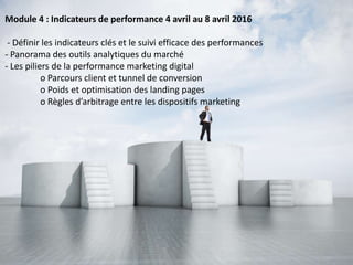 Module 4 : Indicateurs de performance 4 avril au 8 avril 2016
- Définir les indicateurs clés et le suivi efficace des performances
- Panorama des outils analytiques du marché
- Les piliers de la performance marketing digital
o Parcours client et tunnel de conversion
o Poids et optimisation des landing pages
o Règles d’arbitrage entre les dispositifs marketing
 