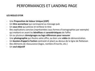 PERFORMANCES ET LANDING PAGE
LES REGLES D’OR
- Une Proposition de Valeur Unique (USP)
- Un titre accrocheur qui correspond au message pub
- Un sous-titre qui précise et renforce le titre
- Des explications concises (représentées sous formes d’iconographies par exemple)
qui mettent en avant les bénéfices et caractéristiques de l’offre
- Un ou plusieurs témoignages ou logo références pour rassurer
- Une photographie qui illustre votre offre, ou bien une vidéo de démonstration.
- Un bouton d’appel à l’action contrasté et placé au-dessus de la ligne de flottaison
- Des éléments de réassurance (logos, nombre d’inscrits, etc.)
- Un seul objectif
 