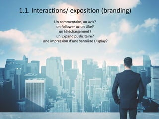 1.1. Interactions/ exposition (branding)
Un commentaire, un avis?
un follower ou un Like?
un téléchargement?
un Expand publicitaire?
Une impression d’une bannière Display?
 