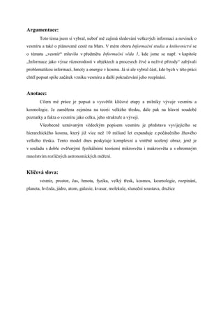 Argumentace:
       Toto téma jsem si vybral, neboť mě zajímá sledování veškerých informací a novinek o
vesmíru a také o plánované cestě na Mars. V mém oboru Informační studia a knihovnictví se
o tématu „vesmír“ mluvilo v předmětu Informační věda 1, kde jsme se např. v kapitole
„Informace jako výraz různorodosti v objektech a procesech živé a neživé přírody“ zabývali
problematikou informací, hmoty a energie v kosmu. Já si ale vybral část, kde bych v této práci
chtěl popsat spíše začátek vzniku vesmíru a další pokračování jeho rozpínání.


Anotace:
       Cílem mé práce je popsat a vysvětlit klíčové etapy a milníky vývoje vesmíru a
kosmologie. Je zaměřena zejména na teorii velkého třesku, dále pak na hlavní soudobé
poznatky a fakta o vesmíru jako celku, jeho struktuře a vývoji.
       Všeobecně uznávaným vědeckým popisem vesmíru je představa vyvíjejícího se
hierarchického kosmu, který již více než 10 miliard let expanduje z počátečního žhavého
velkého třesku. Tento model dnes poskytuje komplexní a vnitřně ucelený obraz, jenž je
v souladu s dobře ověřenými fyzikálními teoriemi mikrosvěta i makrosvěta a s ohromným
množstvím rozličných astronomických měření.


Klíčová slova:
       vesmír, prostor, čas, hmota, fyzika, velký třesk, kosmos, kosmologie, rozpínání,
planeta, hvězda, jádro, atom, galaxie, kvasar, molekule, sluneční soustava, družice
 