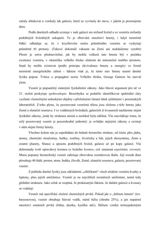začaly shlukovat a vznikaly tak galaxie, které se vyvinuly do stavu, v jakém je pozorujeme
dnes.
        Podle dnešních odhadů existuje v naší galaxii sto miliard hvězd a ve vesmíru miliardy
podobných hvězdných uskupení. To je obrovské množství hmoty, i když nesmírně
řídké: odhaduje se, že v krychlovém metru průměrného vesmíru se vyskytují
průměrně tři protony. (Takové dokonalé vakuum na Zemi ani nedokážeme vyrobit)
Přesto je sotva představitelné, jak by mohla veškerá tato hmota být v počátku
existence vesmíru, v okamžiku velkého třesku stlačená do nekonečně malého prostoru.
Snad by mohla existovat (podle principu ekvivalence hmoty a energie) ve formě
nesmírně energetického záření - faktem však je, že tento stav hmoty neumí dnešní
fyzika popsat. Tvůrce a propagátor teorie Velkého třesku, George Gamow ho nazval
ylem.
        Vesmír je popsatelný známými fyzikálními zákony. Jako hlavní argument pro ně ve
21. století poskytuje spektroskopie. Bezezbytku se podařilo identifikovat spektrální čáry
vysílané všemožnými nebeskými objekty s příslušnými čárami látek zjištěnými v pozemských
laboratořích. Z toho plyne, že pozorovaná vesmírná tělesa jsou složena z téže hmoty jako
Země a sluneční soustava. I ve vzdálených hvězdách, galaxiích či kvasarech nacházíme stejné
fyzikální zákony, jinak by struktura atomů a molekul byla odlišná. Vše nasvědčuje tomu, že
celý pozorovaný vesmír je pozoruhodně jednotný: je ovládán stejnými zákony a existují
v něm stejné formy hmoty.
        Všechno kolem nás je uspořádáno do bohaté hierarchie struktur, od částic přes jádra,
atomy, chemické sloučeniny, buňky, rostliny, živočichy a lidi, jejich ekosystémy, Zemi a
ostatní planety, Slunce a spoustu podobných hvězd, galaxie až po kupy galaxií. Vše
dohromady tvoří opravdový kosmos (z řeckého kosmeo, což znamená uspořádat, srovnat).
Mnou popsaný hierarchický vesmír zahrnuje obrovskou rozměrovou škálu. Její rozsah dnes
přesahuje 40 řádů: proton, atom, buňka, člověk, Země, sluneční soustava, galaxie, pozorovaný
vesmír.
        Z pohledu dnešní fyziky jsou základními „cihličkami“ všech struktur vesmíru kvarky a
leptony, plus jejich antičástice. Vesmír je na největších rozměrech uniformní, nemá tedy
globální strukturu. Jako celek se rozpíná. Je prokázaným faktem, že daleké galaxie a kvasary
se vzdalují.
        Vesmír má specifické složení chemických prvků. Pokud jde o „běžnou hmotu“ (tzv.
baryonovou), vesmír obsahuje hlavně vodík, méně hélia (zhruba 25%), a jen nepatrné
množství ostatních prvků (lithia, dusíku, kyslíku atd.). Hélium vzniká termojadernými
 