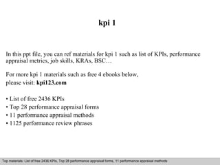 kpi 1 
In this ppt file, you can ref materials for kpi 1 such as list of KPIs, performance 
appraisal metrics, job skills, KRAs, BSC… 
For more kpi 1 materials such as free 4 ebooks below, 
please visit: kpi123.com 
• List of free 2436 KPIs 
• Top 28 performance appraisal forms 
• 11 performance appraisal methods 
• 1125 performance review phrases 
Top materials: List of free 2436 KPIs, Top 28 performance appraisal forms, 11 performance appraisal methods 
Interview questions and answers – free download/ pdf and ppt file 
 