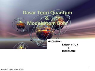 Dasar Teori Quantum
&
Model Atom Bohr
KELOMPOK :
KRISNA VITO K
&
DESLISLAND
Kamis 22 Oktober 2015
1
 