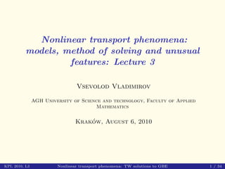Nonlinear transport phenomena:
          models, method of solving and unusual
                   features: Lecture 3

                                 Vsevolod Vladimirov

                AGH University of Science and technology, Faculty of Applied
                                       Mathematics

                                     ´
                                 Krakow, August 6, 2010




KPI, 2010, L3            Nonlinear transport phenomena: TW solutions to GBE    1 / 34
 